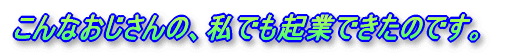 こんなおじさんの、私でも起業できたのです。