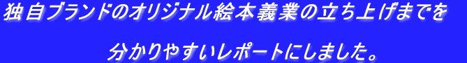 独自ブランドのオリジナル絵本義業の立ち上げまでを  　　　　　　　分かりやすいレポートにしました。