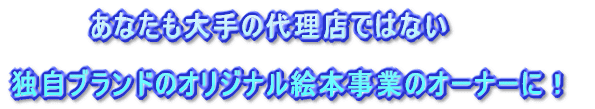 　　　　あなたも大手の代理店ではない  独自ブランドのオリジナル絵本事業のオーナーに！